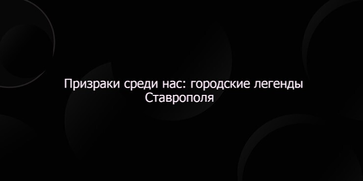 Призраки среди нас: городские легенды Ставрополя