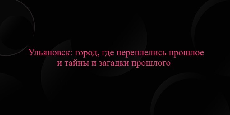 Ульяновск: город, где переплелись прошлое и тайны и загадки прошлого