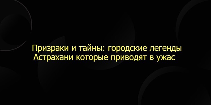 Призраки и тайны: городские легенды Астрахани которые приводят в ужас