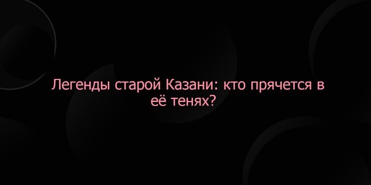 Легенды старой Казани: кто прячется в её тенях?