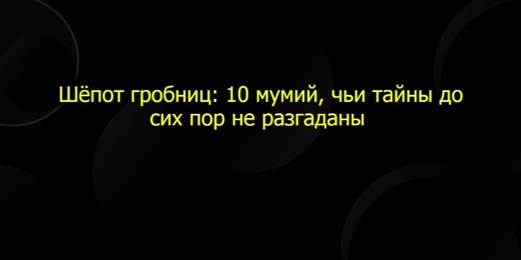 Шёпот гробниц: 10 мумий, чьи тайны до сих пор не разгаданы